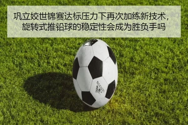 巩立姣世锦赛达标压力下再次加练新技术，旋转式推铅球的稳定性会成为胜负手吗