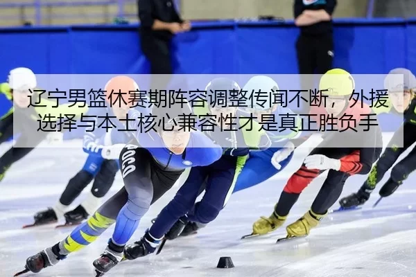 辽宁男篮休赛期阵容调整传闻不断，外援选择与本土核心兼容性才是真正胜负手